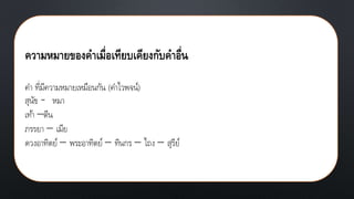 ความหมายของคาเมื่อเทียบเคียงกับคาอื่น
คา ที่มีความหมายเหมือนกัน (คาไวพจน์)
สุนัข - หมา
เท้า –ตีน
ภรรยา – เมีย
ดวงอาทิตย์ – พระอาทิตย์ – ทินกร – ไถง – สุรีย์
 
