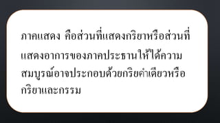 ภาคแสดง คือส่วนที่แสดงกริยาหรือส่วนที่
แสดงอาการของภาคประธานให้ได้ความ
สมบูรณ์อาจประกอบด้วยกริยคาเดียวหรือ
กริยาและกรรม
 