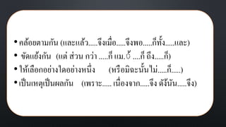 •คล้อยตามกัน (และแล้ว.....จึงเมื่อ.....จึงพอ.....ก็ทั้ง.....และ)
• ขัดแย้งกัน (แต่ ส่วน กว่า .....ก็ แม.้้ ....ก็ ถึง.....ก็)
•ให้เลือกอย่างใดอย่างหนึ่ง (หรือมิฉะนั้นไม่.....ก็.....)
•เป็นเหตุเป็นผลกัน (เพราะ..... เนื่องจาก.....จึง ดัง้นัน.....จึง)
 