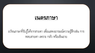 เนตรภาษา
อวัจนภาษาที่รับรู้ได้จากสายตา เพื่อแสดงอารมณ์ความรู้สึกเช่น การ
หลบสายตา เพราะ กลัว หรือเขินอาย
 