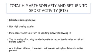 TOTAL HIP ARTHROPLASTY AND RETURN TO
SPORT ACTIVITY (RTS)
• Literature is inconclusive
• Not high quality studies
• Patients are able to return to sporting activity following JR
• The intensity of activity to which patients return tends to be less than
before surgery
• At mid-term at least, there was no increase in implant failure in active
patient
 