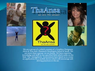 ThaAnsa we are the answer… We are a group of 4 which consists of 2 Graphics Designers Alvin & Tom and 2 Research Developers Ajmal & Sarah. We are more than a group, we are family. We have expertise knowledge and skill in our specified field which make us the best. The  Intergalactic  Government have hired us to create an application for a mobile device which will encourage safe driving practices in the air. 