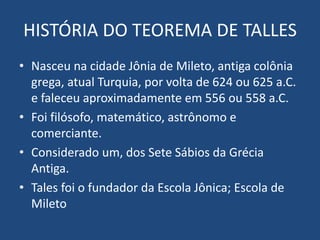 HISTÓRIA DO TEOREMA DE TALLES
• Nasceu na cidade Jônia de Mileto, antiga colônia
grega, atual Turquia, por volta de 624 ou 625 a.C.
e faleceu aproximadamente em 556 ou 558 a.C.
• Foi filósofo, matemático, astrônomo e
comerciante.
• Considerado um, dos Sete Sábios da Grécia
Antiga.
• Tales foi o fundador da Escola Jônica; Escola de
Mileto
 