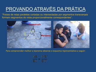 PROVANDO ATRAVÉS DA PRÁTICA
“Feixes de retas paralelas cortadas ou intersectadas por segmentos transversais
formam segmentos de retas proporcionalmente correspondentes”.
Transversais
Paralelas
a
b
c
s t
Para compreender melhor o teorema observe o esquema representativo a seguir:
 