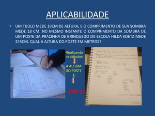 APLICABILIDADE
• UM TIJOLO MEDE 19CM DE ALTURA, E O COMPRIMENTO DE SUA SOMBRA
MEDE 18 CM. NO MESMO INSTANTE O COMPRIMENTO DA SOMBRA DE
UM POSTE DA PRACINHA DE BRINQUEDO DA ESCOLA HILDA KOETZ MEDE
255CM. QUAL A ALTURA DO POSTE EM METROS?
Realizando
os cálculos
A ALTURA
DO POSTE
É:
2,69 m
 