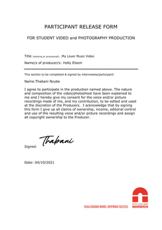 PARTICIPANT RELEASE FORM
FOR STUDENT VIDEO and PHOTOGRAPHY PRODUCTION
Title (working or provisional):…My Lover Music Video
Name/s of producer/s: Holly Elsom
This section to be completed & signed by interviewee/participant:
Name:Thabani Ncube
I agree to participate in the production named above. The nature
and composition of the video/photoshoot have been explained to
me and I hereby give my consent for the voice and/or picture
recordings made of me, and my contribution, to be edited and used
at the discretion of the Producers. I acknowledge that by signing
this form I give up all claims of ownership, income, editorial control
and use of the resulting voice and/or picture recordings and assign
all copyright ownership to the Producer.
Signed:
Date: 04/10/2021
 