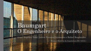Baumgart
O Engenheiro e o Arquiteto
Grupo: Angélica Vidal, Letícia Ferreira Guimarães e Rafael Resplandes
Teoria e História da Arquitetura III // 2016.1
 