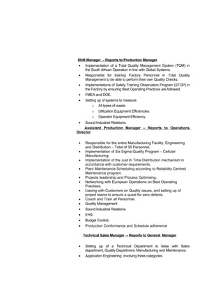 Shift Manager – Reports to Production Manager
• Implementation of a Total Quality Management System (TQM) in
the South African Operation in line with Global Systems.
• Responsible for training Factory Personnel in Total Quality
Management to be able to perform their own Quality Checks.
• Implementations of Safety Training Observation Program (STOP) in
the Factory by ensuring Best Operating Practices are followed.
• FMEA and DOE.
• Setting up of systems to measure
o All types of waste.
o Utilization Equipment Efficiencies.
o Operator Equipment Efficiency.
• Sound Industrial Relations.
Assistant Production Manager – Reports to Operations
Director
• Responsible for the entire Manufacturing Facility, Engineering
and Distribution – Total of 35 Personnel.
• Implementation of Six Sigma Quality Program – Cellular
Manufacturing.
• Implementation of the Just In Time Distribution mechanism in
accordance with customer requirements.
• Plant Maintenance Scheduling according to Reliability Centred
Maintenance program.
• Projects leadership and Process Optimising.
• Networking with European Operations on Best Operating
Practises.
• Liasing with Customers on Quality issues, and setting up of
project teams to ensure a quest for zero defects.
• Coach and Train all Personnel.
• Quality Management.
• Sound Industrial Relations.
• EHS.
• Budget Control.
• Production Conformance and Schedule adherence
Technical Sales Manager – Reports to General Manager
• Setting up of a Technical Department to liaise with Sales
department, Quality Department, Manufacturing and Maintenance.
• Application Engineering involving three categories
 