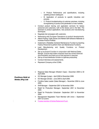 Positions Held at
Simba (Pty) Ltd
o A: Product Performance and specifications, including
updating product catalogues’.
o B: Application of products to specific industries and
process.
o C: Product troubleshooting at customer premises, including
re-engineering of product and penetration of new markets.
• Conduct product training and application seminars for factory
personnel and customers, both at the factory and in the field. The
seminars to product applications, new products and manufacturing
techniques.
• Negotiate trial campaigns with customers.
• Networking with European Operations on product developments.
• Attend Printing Trade Shows and Market Self Adhesive Materials to
increase Product Portfolio.
• Implement a Reliability Centered Maintenance Function by teaching
Factory Personnel to perform their own Maintenance Functions.
• Lead Manufacturing and Quality Functions on Product
Development.
• Set up an Export Function in conjunction with National Sales
Manger. Ensure that orders received have the correct financial
documentation and back-up so that payment is assured.
• Set-up of local distribution function to optimise productivity.
• Conduct interviews and assessments.
• Represent Company at the CCMA.
• Regional Sales Manager (Western Cape) - December 2006 to 30
April 2009.
• DC Manager (Large) – April 2006 to December 2006.
• DC Manager (Small) – June 2005 to April 2006.
• Frontline Sales Leader (Sales Manager) – November 2004 to June
2005.
• Shift Manager – September 2001 to November 2004.
• Relief for Production Manager– September 2001 to November
2004.
• Relief for Production Scheduler– September 2001 to November
2004.
• Management Negotiation Team Member with Union – September
2001 to Current.
• Trustee member of Simba Retirement Fund.
 