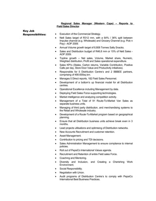 Key Job
Responsibilities:
Regional Sales Manager (Western Cape) – Reports to
Field Sales Director
• Execution of the Commercial Strategy.
• Nett Sales target of R312 mm, with a 64% / 36% split between
Impulse channel (e.g. Wholesale) and Grocery Channel (e.g. Pick n
Pay) - AOP 2009.
• Annual Volume growth target of 6,808 Tonnes Salty Snacks.
• Sales and Distribution budget of R46.8 mm or 15% of Nett Sales -
AOP 2009.
• Topline growth – Net sales, Volume, Market share, Numeric,
Weighted distribution, Profit and Sales operational expenditure.
• Sales KPI’s (Stales, Carton returns, Variable Contribution, Positive
Calls per day, Store Door Value and Productivity initiatives).
• Responsible for 5 Distribution Centre’s and 2 BBBEE partners,
comprising of 490-000sq km.
• Manages 5 Direct reports, 182 Field Sales Personnel.
• Development of a bottom’s up financial model for all Distribution
centres.
• Operational Excellence including Management by data.
• Deploying Field Sales Force supporting technologies.
• Market intelligence and analyzing competition activity.
• Management of a Total of 91 Route-To-Market Van Sales as
separate business units.
• Managing of third party distribution, and merchandising systems to
the Retail and Wholesale industry.
• Development of a Route-To-Market program based on geographical
planning.
• Ensure that all Distribution business units achieve break even in 3
months.
• Lead projects utilisations and optimising of Distribution networks.
• New Accounts Recruitment and customer retention.
• Asset Management.
• Contribution to pricing and TDI decisions.
• Sales Administration Management to ensure compliance to internal
policies.
• Roll out of PepsiCo International Values agenda.
• Recruitment and Retention of entire Field sales Force.
• Coaching and Mentoring.
• Diversity and Inclusion, and Creating a Cherishing Work
Environment.
• Social Responsibility.
• Negotiation with Union.
• Audit programs of Distribution Centre’s to comply with PepsiCo
International Best Business Practices.
 