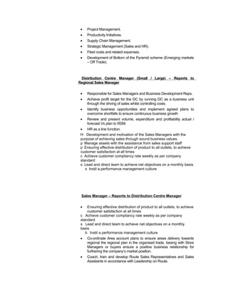 • Project Management.
• Productivity Initiatives.
• Supply Chain Management.
• Strategic Management (Sales and HR).
• Fleet costs and related expenses.
• Development of Bottom of the Pyramid scheme (Emerging markets
– Off Trade).
Distribution Centre Manager (Small / Large) – Reports to
Regional Sales Manager
• Responsible for Sales Managers and Business Development Reps.
• Achieve profit target for the DC by running DC as a business unit
through the driving of sales whilst controlling costs.
• Identify business opportunities and implement agreed plans to
overcome shortfalls to ensure continuous business growth
• Review and present volume, expenditure and profitability actual /
forecast Vs plan to RSM.
• HR as a line function.
H Development and motivation of the Sales Managers with the
purpose of achieving sales through sound business values.
p Manage assets with the assistance from sales support staff
p Ensuring effective distribution of product to all outlets, to achieve
customer satisfaction at all times
c Achieve customer compliancy rate weekly as per company
standard
s Lead and direct team to achieve net objectives on a monthly basis
s Instil a performance management culture
Sales Manager – Reports to Distribution Centre Manager
• Ensuring effective distribution of product to all outlets, to achieve
customer satisfaction at all times
c Achieve customer compliancy rate weekly as per company
standard
s Lead and direct team to achieve net objectives on a monthly
basis
b Instil a performance management culture
• Co-ordinate Area account plans to ensure areas delivery towards
regional the regional plan in the organised trade, liaising with Store
Managers or buyers ensure a positive business relationship for
furthering the company’s market position.
• Coach, train and develop Route Sales Representatives and Sales
Assistants in accordance with Leadership on Route.
 