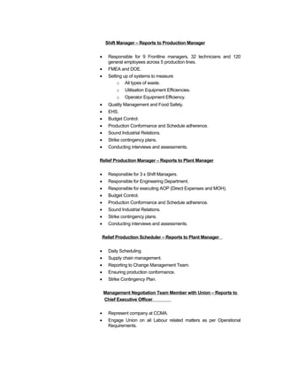 Shift Manager – Reports to Production Manager
• Responsible for 9 Frontline managers, 32 technicians and 120
general employees across 5 production lines.
• FMEA and DOE.
• Setting up of systems to measure
o All types of waste.
o Utilisation Equipment Efficiencies.
o Operator Equipment Efficiency.
• Quality Management and Food Safety.
• EHS.
• Budget Control.
• Production Conformance and Schedule adherence.
• Sound Industrial Relations.
• Strike contingency plans.
• Conducting interviews and assessments.
Relief Production Manager – Reports to Plant Manager
• Responsible for 3 x Shift Managers.
• Responsible for Engineering Department.
• Responsible for executing AOP (Direct Expenses and MOH).
• Budget Control.
• Production Conformance and Schedule adherence.
• Sound Industrial Relations.
• Strike contingency plans.
• Conducting interviews and assessments.
Relief Production Scheduler – Reports to Plant Manager
• Daily Scheduling.
• Supply chain management.
• Reporting to Change Management Team.
• Ensuring production conformance.
• Strike Contingency Plan.
Management Negotiation Team Member with Union – Reports to
Chief Executive Officer
• Represent company at CCMA.
• Engage Union on all Labour related matters as per Operational
Requirements.
 