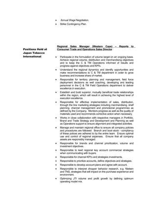 Positions Held at
Japan Tobacco
International
• Annual Wage Negotiation.
• Strike Contingency Plan.
Regional Sales Manager (Western Cape) – Reports to
Consumer Trade and Operations Sales Director
• Participate in the formulation of volume target on an ongoing basis.
Achieve regional volume, distribution and merchandising objectives
and to keep the C & TM Operations informed of results and
progress against objectives and KPI's.
• Understand the regional dynamics and identify opportunities and
make recommendations to C & TM department in order to grow
business and increase share of market.
• Responsible for territory planning and management, field force
deployment decisions as well coaching, developing and leading
personnel in the C & TM Field Operations department to deliver
excellence in execution.
• Establish and build superior, mutually beneficial trade relationships
within the region, which will result in achieving the highest level of
execution excellence.
• Responsible for effective implementation of sales, distribution,
through the line marketing strategies including merchandising, shelf
planning, channel management and promotional programmes as
defined by the Company. Monitors progress as well as the quality of
materials used and recommends corrective action when necessary.
• Works in close collaboration with respective managers in Portfolio,
Brand and Trade Strategy and Development and Planning as well
as Operations support to ensure alignment and integrated activities.
• Manage and maintain regional office to ensure all company policies
and procedures are followed: Branch and boot stock - compliancy
of these polices are adhered to by the entire team. Ensure optimal
use and control of regional expenses. Ensure that all company
assets are responsibly managed.
• Responsible for brands and channel prioritization, volume and
investment objectives.
• Responsible to lead regional key account commercial strategies
when communicating with buyers.
• Responsible for channel KPI’s and strategies investments.
• Responsible to prioritize accounts, define objectives and strategies.
• Responsible to develop account plans and agree with account.
• Responsible to interpret shopper behavior research, e.g. Nielsen
and TNS, strategies that will impact on the purchase experience and
environment.
• Optimizing JTI volume and profit growth by defining optimum
operating model mix.
 