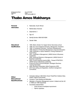 67 Ravenswood Road
Parklands,
7441
Cell: 0721815027
e-mail:
thabo.makhanya@jti.com
Thabo Amos Makhanya
Personal
Information
• Nationality: South African
• Marital status: Divorced
• Dependents: 3
• Age: 42
• Identity Number: 6804126310084
• Gender: Male
Educational
Qualifications
Other
Educational
Qualifications
• 1985, Matric (Grade 12), Kagiso Senior Secondary school.
• 1988, Pre Tech Analytical Chemistry, Mangosuthu Technikon.
• 1990, T2 Analytical Chemistry, Technikon Witwatersrand.
• 1999, Diploma in Production Management, Executive Education.
• 1999, Certificate in Labour Relations, Printing Federation of
South Africa.
• 2001, Certificate in Management, UNISA School of Business
Leadership.
• 2002, Advanced Diploma in Management, UNISA School of
Business Leadership.
• 2003, Current studying towards MBA – Passed STRATEGY,
UNISA School of Business Leadership.
• Finance for Non-Financial Mangers, Stratagem Business
Training Specialists.
• 2004, Business Presentation Skills Programme, BPS.
• 2010 Core selling and Negotiation, Sentinel management
Consultants.
• Computer Literacy in MS (Word, Excel, PowerPoint, Outlook), Boss,
Impact, Cognos 8 and Access.
• Courses in Team Building and Motivation.
• Attended a Production Management course in Holland and the UK
in 19994 and 1998 respectively.
• Successful implementation
o Of the 20 keys of workplace improvement.
o TQM for Operators.
 