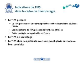 Indications de TIPS 
dans le cadre de l’hémorragie 
• Le TIPS précoce 
– Le TIPS précoce est une stratégie efficace chez les malades sévères 
Child C 
– Les indications de TIPS précoce doivent être affinées 
– Cette stratégie est applicable en France 
• Le TIPS de sauvetage 
• Le TIPS chez des patients avec une prophylaxie secondaire 
bien conduite 
 