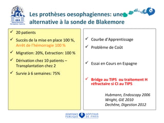 Prothèses oesophagiennes 
Les prothèses oesophagiennes: une 
alternative à la sonde de Blakemore 
 20 patients 
 Succès de la mise en place 100 %, 
Arrêt de l’hémorragie 100 % 
 Migration: 20%, Extraction: 100 % 
 Dérivation chez 10 patients – 
Transplantation chez 2 
 Survie à 6 semaines: 75% 
 Courbe d’Apprentissage 
 Problème de Coût 
 Essai en Cours en Espagne 
 Bridge au TIPS ou traitement H 
réfractaire si CI au TIPS 
Hubmann, Endoscopy 2006 
Wright, GIE 2010 
Dechêne, Digestion 2012 
 