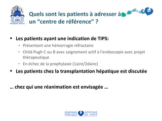 Quels sont les patients à adresser à 
un “centre de référence” ? 
• Les patients ayant une indication de TIPS: 
– Présentant une hémorragie réfractaire 
– Child-Pugh C ou B avec saignement actif à l’endoscopie avec projet 
thérapeutique 
– En échec de la prophylaxie (1aire/2daire) 
• Les patients chez la transplantation hépatique est discutée 
… chez qui une réanimation est envisagée … 
 