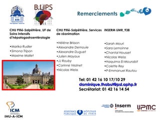 CHU Pitié-Salpêtrière, UF de 
Soins Intensifs 
d’hépatogastroentérologie 
•Marika Rudler 
•Simona Tripon 
•Maxime Mallet 
Remerciements 
INSERM UMR_938 
•Sarah Mouri 
•Sara Lemoinne 
•Chantal Housset 
•Nicolas Weiss 
•Haquima El-Mourabit 
•Colette Rey 
•P-Emmanuel Rautou 
CHU Pitié-Salpêtrière, Services 
de réanimation 
•Hélène Brisson 
•Alexandre Demoule 
•Alexandre Duguet 
•Julien Mayaux 
•JJ Rouby 
•Corinne Vezinet 
•Nicolas Weiss 
TTeell:: 0011 4422 1166 1100 1177//1100 2299 
ddoommiinniiqquuee..tthhaabbuutt@@ppssll..aapphhpp..ffrr 
SSeeccrrééttaarriiaatt:: 0011 4422 1166 1144 5544 
