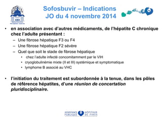 Sofosbuvir – Indications
JO du 4 novembre 2014
• en association avec d’autres médicaments, de l’hépatite C chronique
chez l’adulte présentant :
– Une fibrose hépatique F3 ou F4
– Une fibrose hépatique F2 sévère
– Quel que soit le stade de fibrose hépatique
• chez l’adulte infecté concomitamment par le VIH
• cryoglobulinémie mixte (II et III) systémique et symptomatique
• lymphome B associé au VHC
• l’initiation du traitement est subordonnée à la tenue, dans les pôles
de référence hépatites, d’une réunion de concertation
pluridisciplinaire.
 