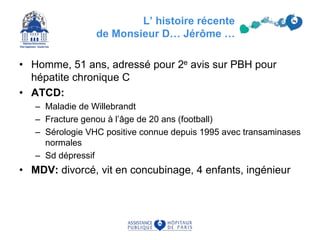 • Homme, 51 ans, adressé pour 2e avis sur PBH pour
hépatite chronique C
• ATCD:
– Maladie de Willebrandt
– Fracture genou à l’âge de 20 ans (football)
– Sérologie VHC positive connue depuis 1995 avec transaminases
normales
– Sd dépressif
• MDV: divorcé, vit en concubinage, 4 enfants, ingénieur
L’ histoire récente
de Monsieur D… Jérôme …
 
