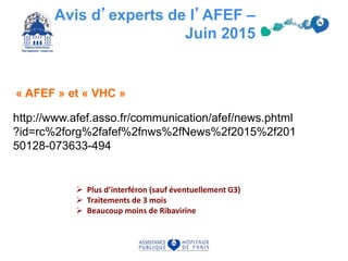 Avis d’experts de l’AFEF –
Juin 2015
http://www.afef.asso.fr/communication/afef/news.phtml
?id=rc%2forg%2fafef%2fnws%2fNews%2f2015%2f201
50128-073633-494
« AFEF » et « VHC »
 Plus d’interféron (sauf éventuellement G3)
 Traitements de 3 mois
 Beaucoup moins de Ribavirine
 