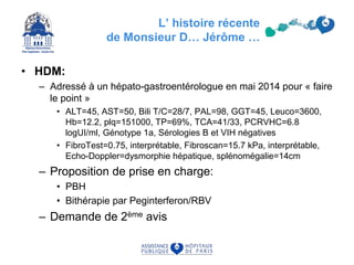 L’ histoire récente
de Monsieur D… Jérôme …
• HDM:
– Adressé à un hépato-gastroentérologue en mai 2014 pour « faire
le point »
• ALT=45, AST=50, Bili T/C=28/7, PAL=98, GGT=45, Leuco=3600,
Hb=12.2, plq=151000, TP=69%, TCA=41/33, PCRVHC=6.8
logUI/ml, Génotype 1a, Sérologies B et VIH négatives
• FibroTest=0.75, interprétable, Fibroscan=15.7 kPa, interprétable,
Echo-Doppler=dysmorphie hépatique, splénomégalie=14cm
– Proposition de prise en charge:
• PBH
• Bithérapie par Peginterferon/RBV
– Demande de 2ème avis
 
