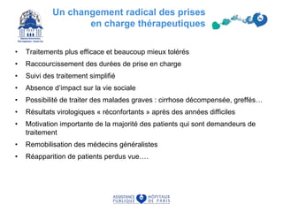 Un changement radical des prises
en charge thérapeutiques
• Traitements plus efficace et beaucoup mieux tolérés
• Raccourcissement des durées de prise en charge
• Suivi des traitement simplifié
• Absence d’impact sur la vie sociale
• Possibilité de traiter des malades graves : cirrhose décompensée, greffés…
• Résultats virologiques « réconfortants » après des années difficiles
• Motivation importante de la majorité des patients qui sont demandeurs de
traitement
• Remobilisation des médecins généralistes
• Réapparition de patients perdus vue….
73
 