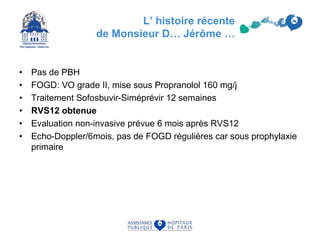 L’ histoire récente
de Monsieur D… Jérôme …
• Pas de PBH
• FOGD: VO grade II, mise sous Propranolol 160 mg/j
• Traitement Sofosbuvir-Siméprévir 12 semaines
• RVS12 obtenue
• Evaluation non-invasive prévue 6 mois après RVS12
• Echo-Doppler/6mois, pas de FOGD régulières car sous prophylaxie
primaire
 