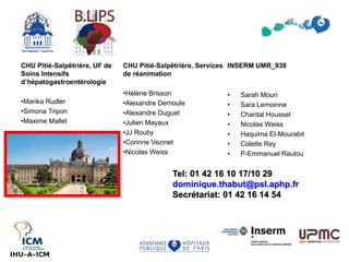 CHU Pitié-Salpêtrière, UF de
Soins Intensifs
d’hépatogastroentérologie
•Marika Rudler
•Simona Tripon
•Maxime Mallet
INSERM UMR_938
• Sarah Mouri
• Sara Lemoinne
• Chantal Housset
• Nicolas Weiss
• Haquima El-Mourabit
• Colette Rey
• P-Emmanuel Rautou
CHU Pitié-Salpêtrière, Services
de réanimation
•Hélène Brisson
•Alexandre Demoule
•Alexandre Duguet
•Julien Mayaux
•JJ Rouby
•Corinne Vezinet
•Nicolas Weiss
Tel: 01 42 16 10 17/10 29
dominique.thabut@psl.aphp.fr
Secrétariat: 01 42 16 14 54
 