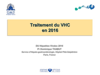 Traitement du VHC
en 2016
DU Hépatites Virales 2016
Pr Dominique THABUT
Service d’Hépato-gastroentérologie, Hôpital Pitié-Salpêtrière
Paris, France
 