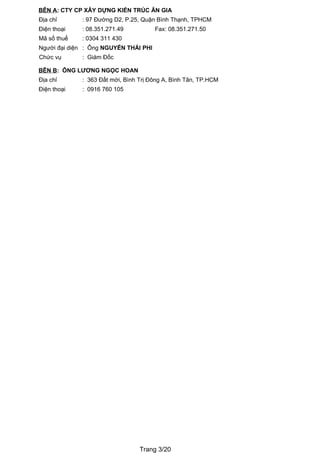 BÊN A: CTY CP XÂY DỰNG KIẾN TRÚC ÂN GIA
Địa chỉ      : 97 Đường D2, P.25, Quận Bình Thạnh, TPHCM
Điện thoại   : 08.351.271.49           Fax: 08.351.271.50
Mã số thuế   : 0304 311 430
Người đại diện : Ông NGUYỄN THÁI PHI
Chức vụ      : Giám Đốc

BÊN B: ÔNG LƯƠNG NGỌC HOAN
Địa chỉ      : 363 Đất mới, Bình Trị Đông A, Bình Tân, TP.HCM
Điện thoại   : 0916 760 105




                                 Trang 3/20
 