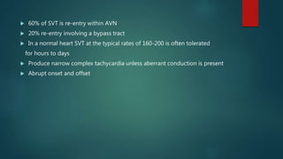  60% of SVT is re-entry within AVN
 20% re-entry involving a bypass tract
 In a normal heart SVT at the typical rates of 160-200 is often tolerated
for hours to days
 Produce narrow complex tachycardia unless aberrant conduction is present
 Abrupt onset and offset
 