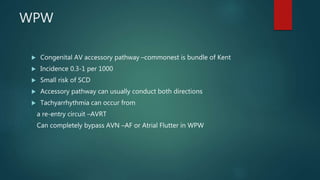 WPW
 Congenital AV accessory pathway –commonest is bundle of Kent
 Incidence 0.3-1 per 1000
 Small risk of SCD
 Accessory pathway can usually conduct both directions
 Tachyarrhythmia can occur from
a re-entry circuit –AVRT
Can completely bypass AVN –AF or Atrial Flutter in WPW
 