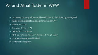 AF and Atrial flutter in WPW
 Accessory pathway allows rapid conduction to Ventricles bypassing AVN
 Rapid Ventricular rate can degenerate into VF/VT
 Rate > 200 bpm
 Irregular rhythm in AF
 Wide QRS complexes
 QRS Complexes change in shape and morphology
 Axis remains stable unlike TdP
In Flutter rate is regular
 