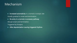 Mechanism
 Increased automaticity in a normal or ectopic site
Usually gradual in onset and termination
 Re-entry in a normal or accessary pathway
Abrupt onset and termination.
Triggered by Ectopics
 After depolarization causing triggered rhythms
 