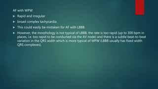 AF with WPW
 Rapid and irregular
 broad complex tachycardia
 This could easily be mistaken for AF with LBBB.
 However, the morphology is not typical of LBBB, the rate is too rapid (up to 300 bpm in
places, i.e. too rapid to be conducted via the AV node) and there is a subtle beat-to-beat
variation in the QRS width which is more typical of WPW (LBBB usually has fixed width
QRS complexes).
 