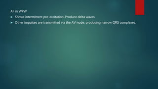 AF in WPW
 Shows intermittent pre-excitation-Produce delta waves
 Other impulses are transmitted via the AV node, producing narrow QRS complexes.
 