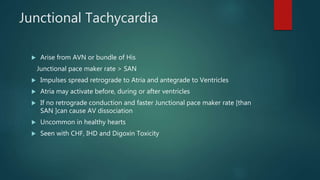 Junctional Tachycardia
 Arise from AVN or bundle of His
Junctional pace maker rate > SAN
 Impulses spread retrograde to Atria and antegrade to Ventricles
 Atria may activate before, during or after ventricles
 If no retrograde conduction and faster Junctional pace maker rate [than
SAN ]can cause AV dissociation
 Uncommon in healthy hearts
 Seen with CHF, IHD and Digoxin Toxicity
 