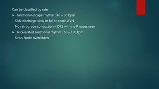 Can be classified by rate
 Junctional escape rhythm : 40 – 60 bpm
SAN discharge slow or fail to reach AVN
No retrograde conduction – QRS with no P waves seen
 Accelerated Junctional rhythm : 60 – 100 bpm
Sinus Node overridden
 