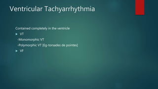 Ventricular Tachyarrhythmia
Contained completely in the ventricle
 VT
-Monomorphic VT
-Polymorphic VT [Eg-torsades de pointes]
 VF
 