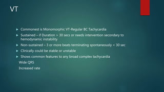 VT
 Commonest is Monomorphic VT-Regular BC Tachycardia
 Sustained – if Duration > 30 secs or needs intervention secondary to
hemodynamic instability
 Non-sustained – 3 or more beats terminating spontaneously < 30 sec
 Clinically could be stable or unstable
 Shows common features to any broad complex tachycardia
Wide QRS
Increased rate
 