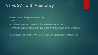 VT vs SVT with Aberrancy
Broad Complex Tachycardia could be-
 VT
 SVT with aberrant conduction due to bundle branch block
 SVT with aberrant conduction due to the Wolff-Parkinson-White syndrome
Identification important as AVN blocker can cause precipitous instability in VT
 