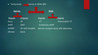 Tachycardia Narrow or Wide QRS
Narrow Wide
Regular Irregular Regular Irregular
Sinus AF VT Polymorphic VT
AVRT MAT Antidromic AVRT
AVNRT AF with Variable Narrow complex tachy with aberrancy
Aflutter block
 