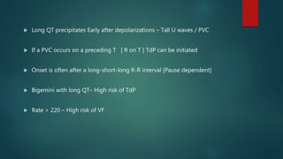  Long QT precipitates Early after depolarizations – Tall U waves / PVC
 If a PVC occurs on a preceding T [ R on T ] TdP can be initiated
 Onset is often after a long-short-long R-R interval [Pause dependent]
 Bigemini with long QT– High risk of TdP
 Rate > 220 – High risk of VF
 