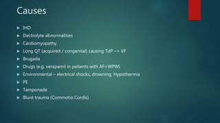Causes
 IHD
 Electrolyte abnormalities
 Cardiomyopathy
 Long QT (acquired / congenital) causing TdP –> VF
 Brugada
 Drugs (e.g. verapamil in patients with AF+WPW)
 Environmental – electrical shocks, drowning, Hypothermia
 PE
 Tamponade
 Blunt trauma (Commotio Cordis)
 