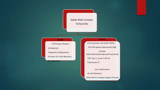 Stable Wide-Complex
Tachycardia
Regular
VT/Uncertain Rhythm
-Amiodarone
-Prepare for Cardioversion
-If Known SVT with Aberrancy
Give Adenosine
Irregular
-If Pre-excitation with AF[AF+WPW]
NO AVN Agents[ Adenosine/CC/BB]
Consider
Antiarrhythmic[Amiodarone/Procanamide
-TdP- Mg 1-2 g over 5-60 min
-Polymorphic VT
Sync Cardioversion
-AF with Aberrancy
Follow Narrow-complex Irregular Protocol
 