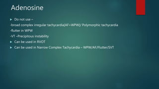 Adenosine
 Do not use –
-broad complex irregular tachycardia[AF+WPW]/ Polymorphic tachycardia
-flutter in WPW
-VT –Precipitous instability
 Can be used in RVOT
 Can be used in Narrow Complex Tachycardia – WPW/AF/Flutter/SVT
 