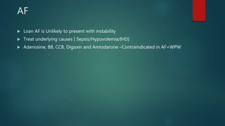 AF
 Loan AF is Unlikely to present with instability
 Treat underlying causes [ Sepsis/Hypovolemia/IHD]
 Adenosine, BB, CCB, Digoxin and Amiodarone –Contraindicated in AF+WPW
 