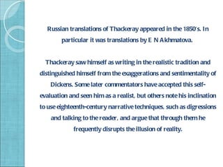 Russian translations of Thackeray appeared in the 1850's. In
        particular it was translations by E N A khmatova.


  Thackeray saw himself as writing in the realistic tradition and
distinguished himself from the exaggerations and sentimentality of
    Dickens. Some later commentators have accepted this self-
evaluation and seen him as a realist, but others note his inclination
to use eighteenth-century narrative techniques, such as digressions
    and talking to the reader, and argue that through them he
             frequently disrupts the illusion of reality.
 