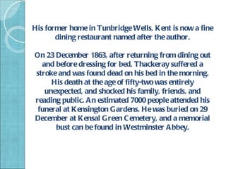 His former home in Tunbridge Wells, Kent is now a fine
       dining restaurant named after the author.

On 23 December 1863, after returning from dining out
  and before dressing for bed, Thackeray suffered a
stroke and was found dead on his bed in the morning.
     His death at the age of fifty-two was entirely
   unexpected, and shocked his family, friends, and
reading public. A n estimated 7000 people attended his
 funeral at K ensington Gardens. He was buried on 29
December at Kensal Green C emetery, and a memorial
      bust can be found in Westminster A bbey.
 